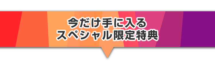 ▼今だけ手に入るスペシャル限定特典