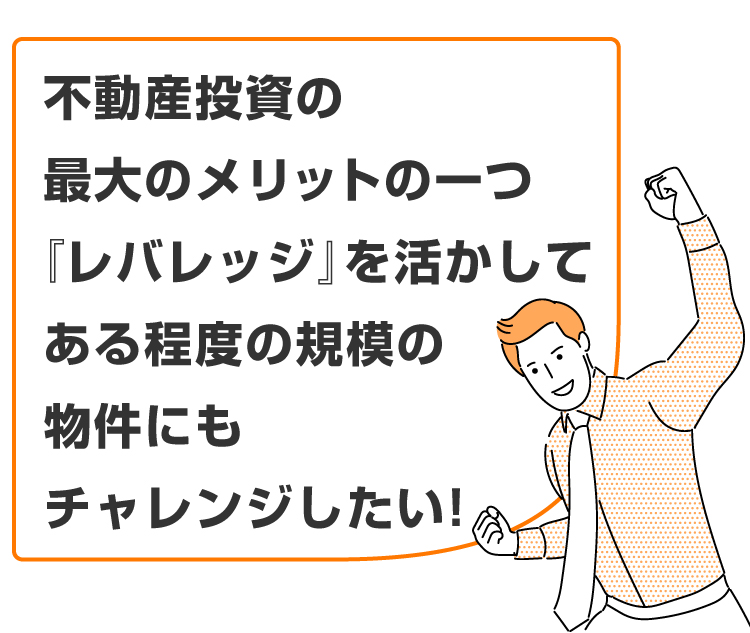 「不動産投資の最大のメリットの一つである『レバレッジ』を活かして、ある程度の規模の物件にもチャレンジしたい！」