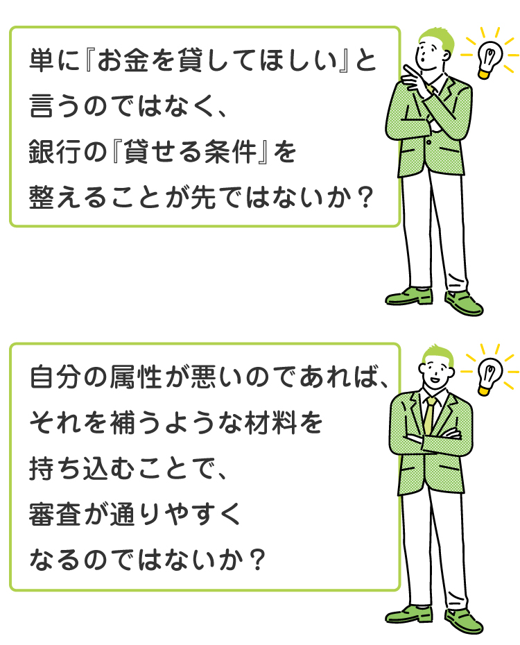 「単に『お金を貸してほしい』と言うのではなく、銀行の『貸せる条件』を整えることが先ではないか？」自分の属性が悪いのであれば、それを補うような材料を持ち込むことで、審査が通りやすくなるのではないか？」