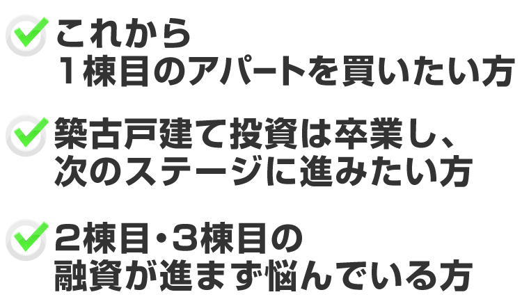 「これから1棟目のアパートを買いたい方」「築古戸建て投資は卒業し、次のステージに進みたい方」「2棟目・3棟目の融資が進まず悩んでいる方」
