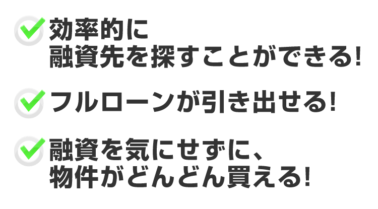 ●効率的に融資先を探すことができる！●フルローンが引き出せる！●融資を気にせずに、物件がどんどん買える！