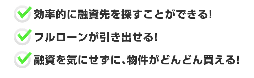 ●効率的に融資先を探すことができる！●フルローンが引き出せる！●融資を気にせずに、物件がどんどん買える！
