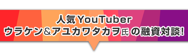 ▼人気Youtuber、ウラケン&アユカワタカヲ氏の融資対談！