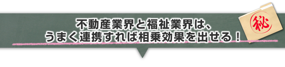 ▼不動産業界と福祉業界は、うまく連携すれば相乗効果を出せる!