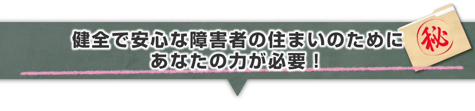 ▼健全で安心な障がい者の住まいのためにあなたの力が必要!