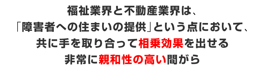 福祉業界と不動産業界は、「障がい者への住まいの提供」という点において、共に手を取り合って相乗効果を出せる非常に親和性の高い間がら