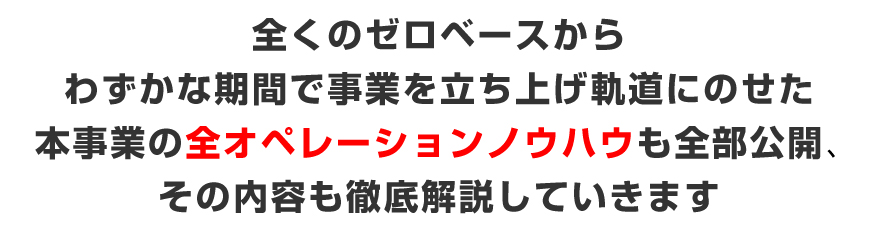 全くのゼロベースからわずかな期間で事業を立ち上げ軌道にのせた本事業の全オペレーションノウハウも全部公開、その内容も徹底解説していきます。