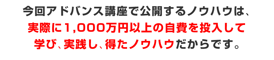 アドバンス講座で公開するノウハウは、実際に1,000万円以上の自費を投入して学び、実践、得たノウハウだからです。
