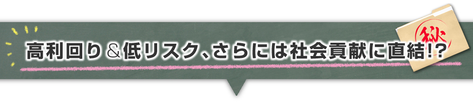 ▼高利回り＆低リスク、さらには社会貢献に直結！？