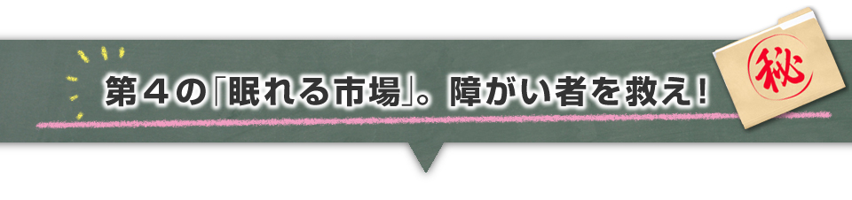 ▼第４の「眠れる市場」。障がい者を救え！