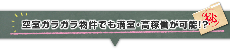 ▼空室ガラガラ物件でも満室・高稼働が可能！？