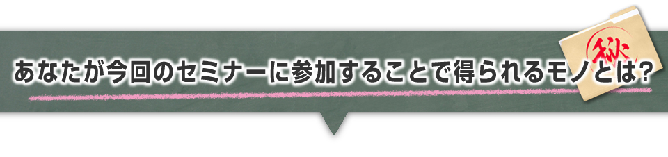 ▼あなたが今回のセミナーに参加することで得られるモノとは？