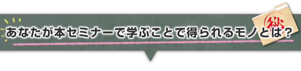 ▼あなたが本セミナーで学ぶことで得られるモノとは？