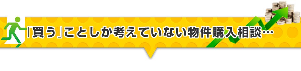 ▼「買う」ことしか考えていない物件購入相談・・・