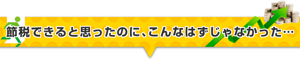 ▼節税できると思ったのに、こんなはずじゃなかった・・・