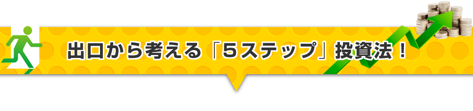 ▼出口から考える「５ステップ」投資法！ 