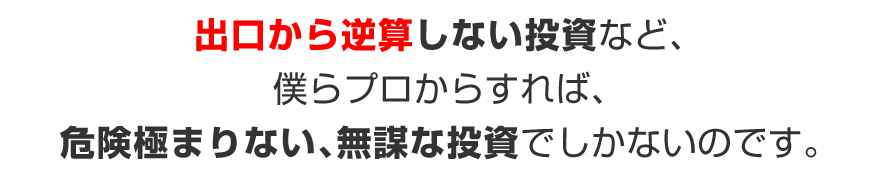 出口から逆算しない投資など、僕らプロからすれば、危険極まりない、無謀な投資でしかないのです。