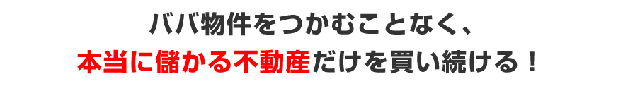 ババ物件をつかむことなく、本当に儲かる不動産だけを買い続ける！