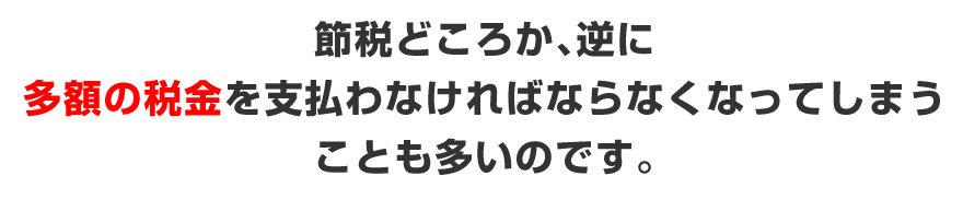 節税どころか、逆に多額の税金を支払わなければならなくなってしまうことも多いのです。