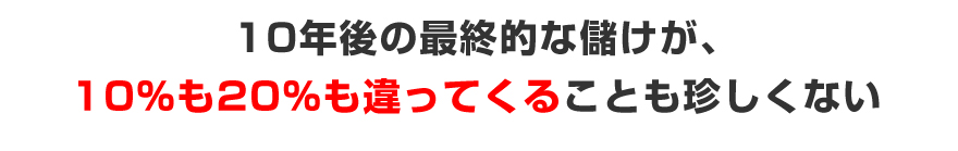 10年後の最終的な儲けが、１０％も２０％も違ってくることも珍しくない