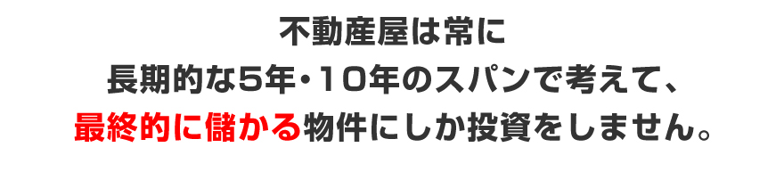 不動産屋は、常に、長期的な5年、10年のスパンで考えて、最終的に儲かる物件にしか投資はしません。