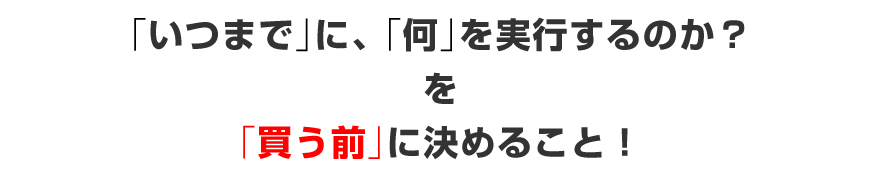 「いつまで」に、「何」を実行するのか？を「買う前」に決めること！