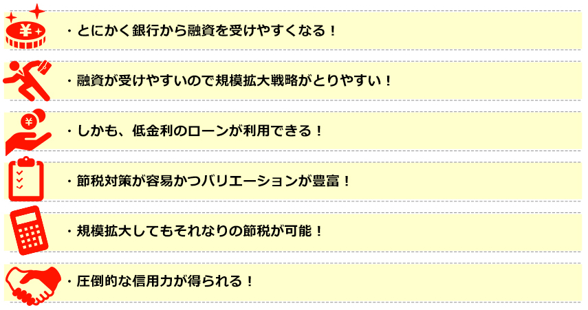 ●とにかく銀行から融資を受けやすくなる！●融資がうけやすいので規模拡大戦略がとりやすい！●しかも、低金利のローンが利用できる！●節税対策が容易かつバリエーションが豊富！●規模拡大してもそれなりの節税が可能！●圧倒的な信用力が得られる！