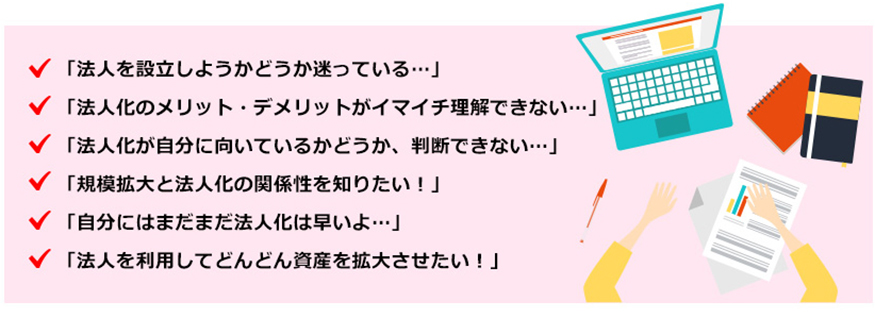 ●法人を設立しようかどうか迷っている・・・●法人化のメリット・デメリットがイマイチ理解できない・・・●法人化が自分に向いているかどうか、判断できない・・・●規模拡大と法人化の関係性を知りたい！●自分にはまだまだ法人化は早いよ・・・●法人を利用してどんどん資産を拡大させたい！