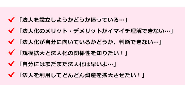 ●法人を設立しようかどうか迷っている・・・●法人化のメリット・デメリットがイマイチ理解できない・・・●法人化が自分に向いているかどうか、判断できない・・・●規模拡大と法人化の関係性を知りたい！●自分にはまだまだ法人化は早いよ・・・●法人を利用してどんどん資産を拡大させたい！