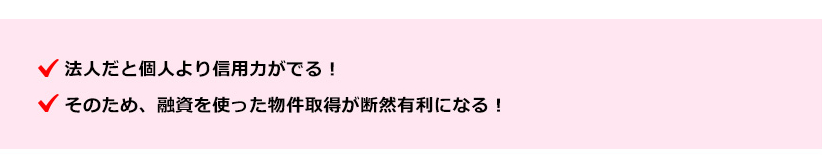 ●法人だと個人より信用力がでる！●そのため、融資を使った物件取得が断然有利になる！