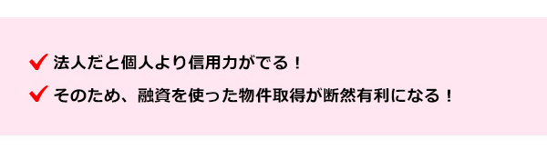 ●法人だと個人より信用力がでる！●そのため、融資を使った物件取得が断然有利になる！