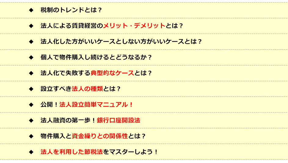 ●税制のトレンドとは？●法人による賃貸経営のメリット・デメリットとは？●法人化したほうがいいケースとしないほうがいいケースとは？●個人で物件購入し続けるとどうなるか？●法人化で失敗する典型的なケースとは？●設立すべき法人の種類とは？●公開！法人設立簡単マニュアル！●法人融資の第一歩！銀行口座開設法●物件購入と資金繰りとの関係性とは？●法人を利用した節税法をマスターしよう！