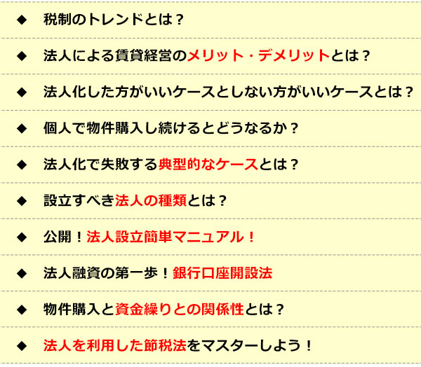 ●税制のトレンドとは？●法人による賃貸経営のメリット・デメリットとは？●法人化したほうがいいケースとしないほうがいいケースとは？●個人で物件購入し続けるとどうなるか？●法人化で失敗する典型的なケースとは？●設立すべき法人の種類とは？●公開！法人設立簡単マニュアル！●法人融資の第一歩！銀行口座開設法●物件購入と資金繰りとの関係性とは？●法人を利用した節税法をマスターしよう！