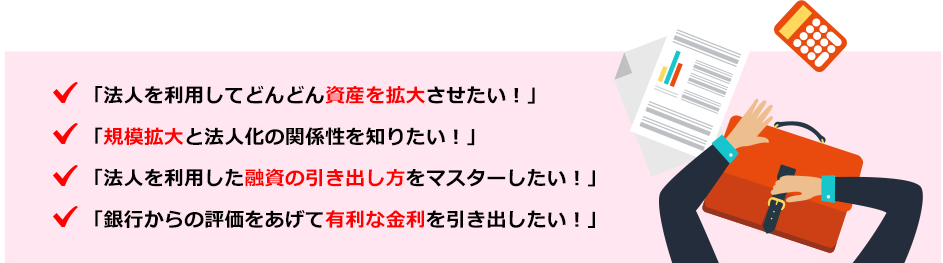 ●法人を利用してどんどん資産を拡大させたい！●規模拡大と法人化の関係性を知りたい！●法人を利用した融資の引き出し方をマスターしたい！●銀行からの評価をあげて有利な金利を引き出したい！