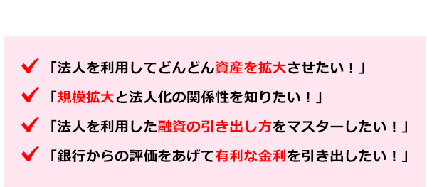 ●法人を利用してどんどん資産を拡大させたい！●規模拡大と法人化の関係性を知りたい！●法人を利用した融資の引き出し方をマスターしたい！●銀行からの評価をあげて有利な金利を引き出したい！