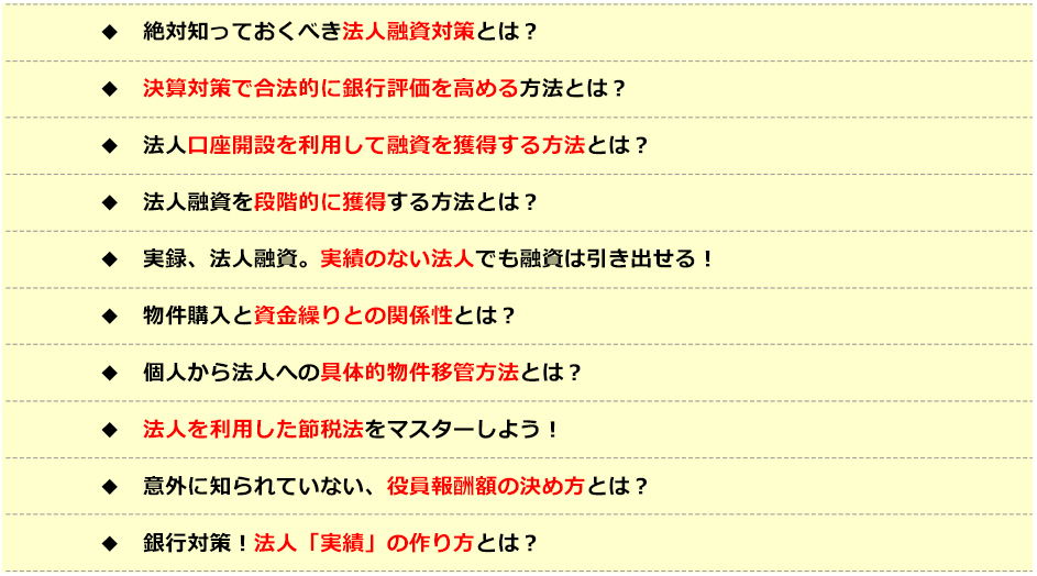 ●絶対知っておくべき法人融資対策とは？●決算対策で某法的に銀行評価を高める方法とは？●法人口座開設を利用して融資を獲得する方法とは？●法人融資を段階的に獲得する方法とは？●実録、法人融資。実績のない法人でも融資は引き出せる！●物件購入と資金繰りとの関係性とは？●個人から法人への具体的物件移管方法とは？●法人を利用した節税法をマスターしよう！●意外に知られていない、役員報酬額の決め方とは？●銀行対策！法人「実績」の作り方とは？