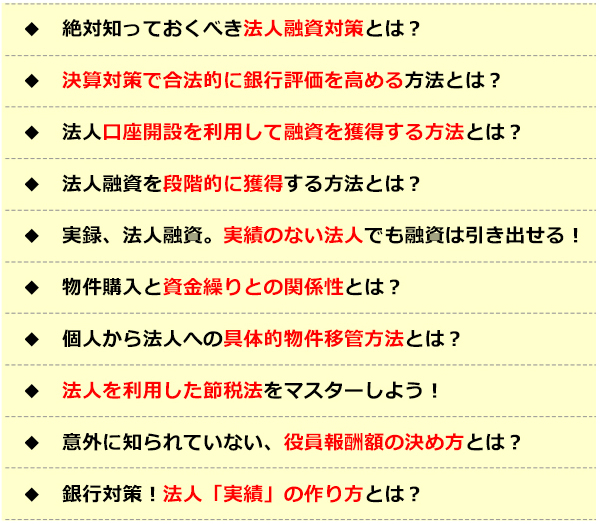 ●絶対知っておくべき法人融資対策とは？●決算対策で某法的に銀行評価を高める方法とは？●法人口座開設を利用して融資を獲得する方法とは？●法人融資を段階的に獲得する方法とは？●実録、法人融資。実績のない法人でも融資は引き出せる！●物件購入と資金繰りとの関係性とは？●個人から法人への具体的物件移管方法とは？●法人を利用した節税法をマスターしよう！●意外に知られていない、役員報酬額の決め方とは？●銀行対策！法人「実績」の作り方とは？