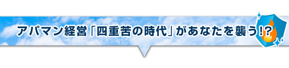 ▼アパマン経営「四重苦の時代」があなたを襲う!?