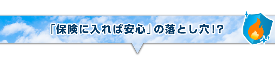 ▼「保険に入れば安心」の落とし穴!?