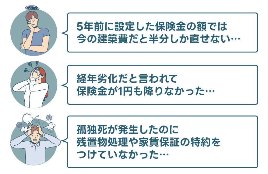 「５年前に設定した保険金の額では、今の建築費だと半分しか直せない…」「経年劣化だと言われて、保険金が1円も降りなかった…」「孤独死が発生したのに、残置物処理や家賃保証の特約をつけていなかった…」