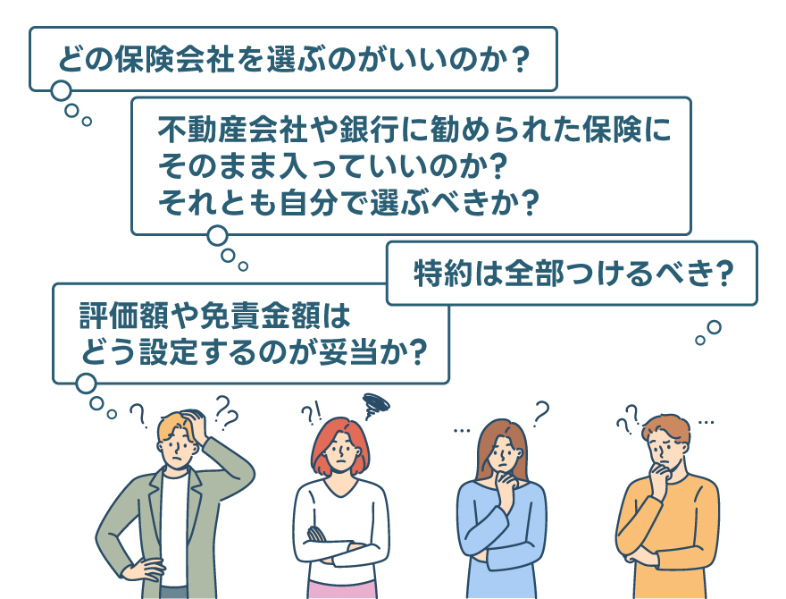 「どの保険会社を選ぶのがいいのか?」「不動産会社や銀行に勧められた保険にそのまま入っていいのか? それとも自分で選ぶべきか?」「評価額や免責金額はどう設定するのが妥当か?」「特約は全部つけるべき?」「いざ事故が起きたら、どうしたらいいのか?」