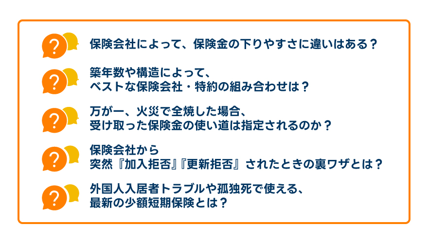 「保険会社によって、保険金の下りやすさに違いはある?」「築年数や構造によって、ベストな保険会社・特約の組み合わせは?」「万が一、火災で全焼した場合、受け取った保険金の使い道は指定されるのか?」「保険会社から突然『加入拒否』『更新拒否』されたときの裏ワザとは?」「外国人入居者トラブルや孤独死で使える、最新の少額短期保険とは?」