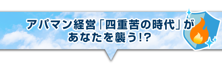 ▼アパマン経営「四重苦の時代」があなたを襲う!?