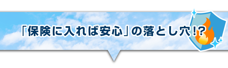 ▼「保険に入れば安心」の落とし穴!?