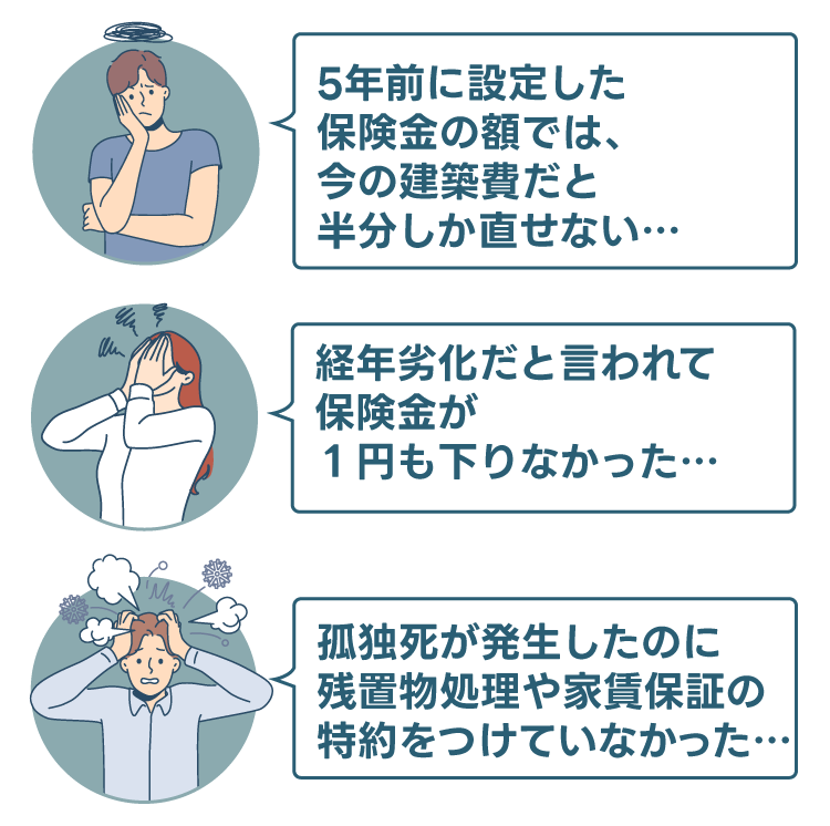 「5年前に設定した保険金の額では、今の建築費だと半分しか直せない…」「経年劣化だと言われて、保険金が1円も降りなかった…」「孤独死が発生したのに、残置物処理や家賃保証の特約をつけていなかった…」