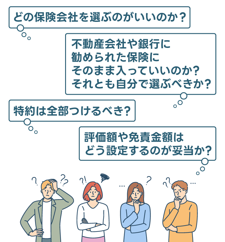 「どの保険会社を選ぶのがいいのか?」「不動産会社や銀行に勧められた保険にそのまま入っていいのか? それとも自分で選ぶべきか?」「評価額や免責金額はどう設定するのが妥当か?」「特約は全部つけるべき?」「いざ事故が起きたら、どうしたらいいのか?」