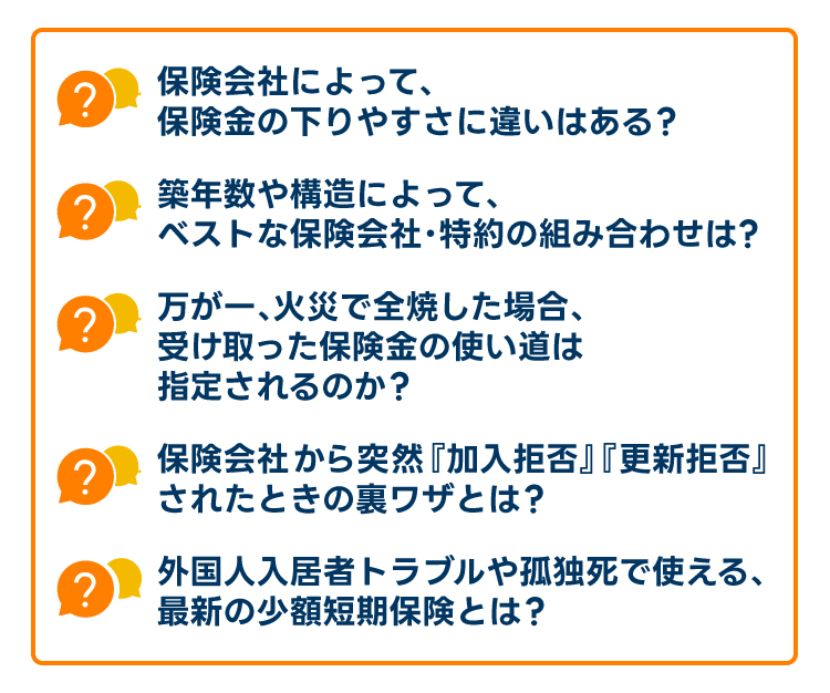 「保険会社によって、保険金の降りやすさに違いはある?」「築年数や構造によって、ベストな保険会社・特約の組み合わせは?」「万が一、火災で全焼した場合、受け取った保険金の使い道は指定されるのか?」「保険会社から突然『加入拒否』『更新拒否』されたときの裏ワザとは?」「外国人入居者トラブルや孤独死で使える、最新の少額短期保険とは?」