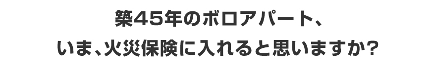 築45年のボロアパート、いま、火災保険に入れると思いますか?