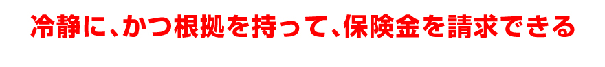 冷静に、かつ根拠を持って、保険金を請求できる