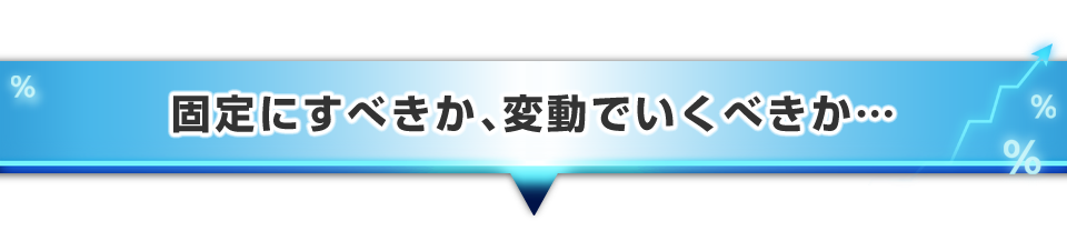 ▼固定にすべきか、変動でいくべきか・・・